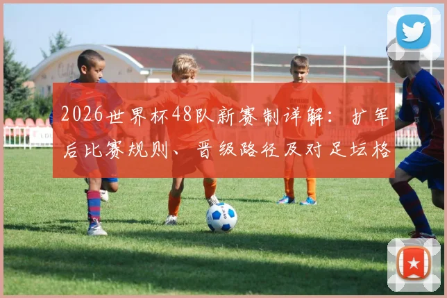 2026世界杯48队新赛制详解：扩军后比赛规则、晋级路径及对足坛格局影响