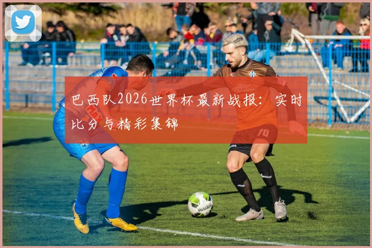 巴西队2026世界杯最新战报:实时比分与精彩集锦