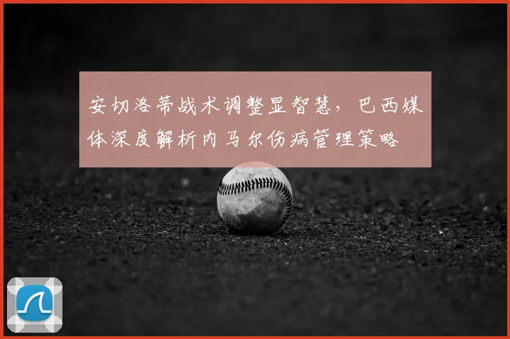 安切洛蒂战术调整显智慧,巴西媒体深度解析内马尔伤病管理策略