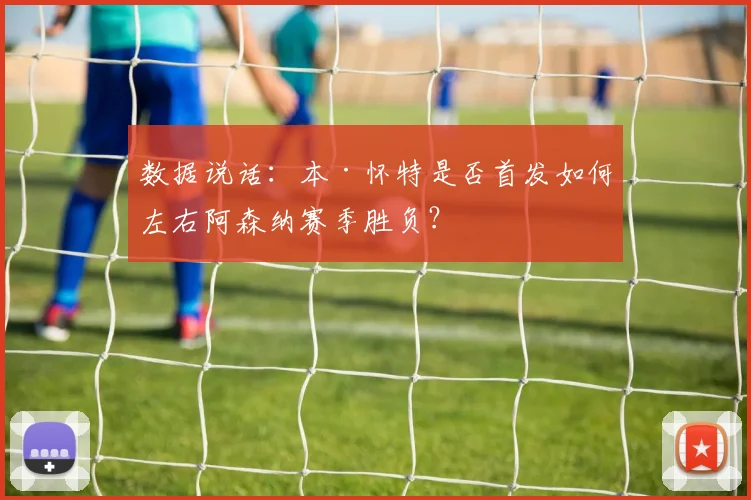数据说话:本·怀特是否首发如何左右阿森纳赛季胜负?