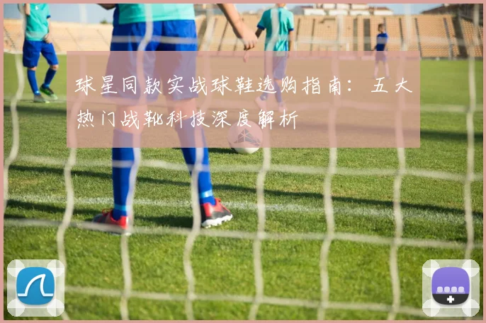 球星同款实战球鞋选购指南:五大热门战靴科技深度解析
