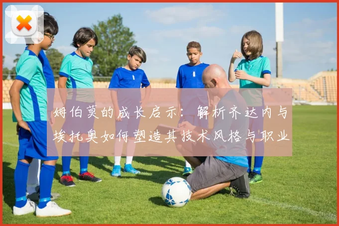 姆伯莫的成长启示：解析齐达内与埃托奥如何塑造其技术风格与职业态度