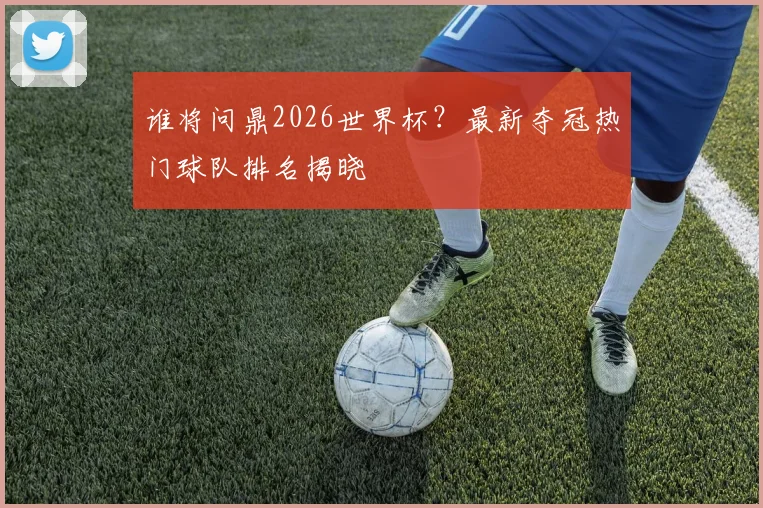 谁将问鼎2026世界杯？最新夺冠热门球队排名揭晓