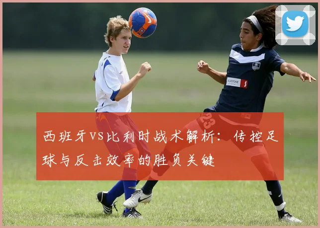 西班牙vs比利时战术解析:传控足球与反击效率的胜负关键