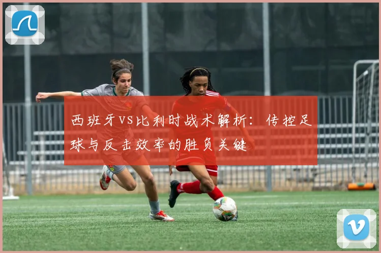 西班牙vs比利时战术解析:传控足球与反击效率的胜负关键