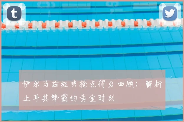 伊尔马兹经典抢点得分回顾：解析土耳其锋霸的黄金时刻