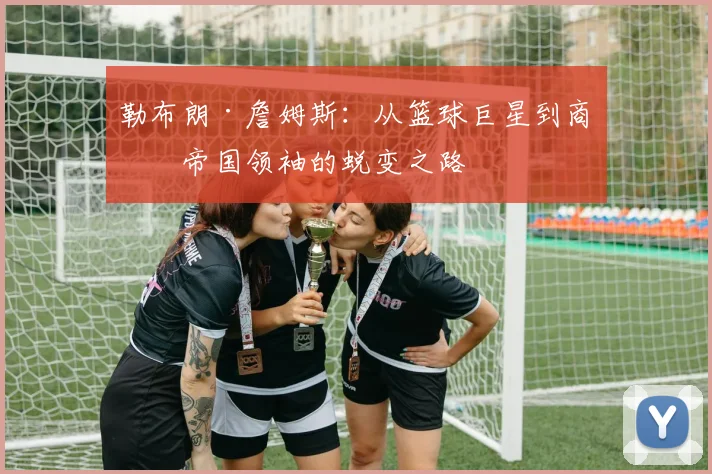 勒布朗·詹姆斯:从篮球巨星到商业帝国领袖的蜕变之路