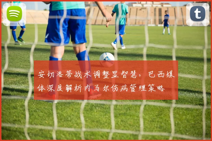 安切洛蒂战术调整显智慧,巴西媒体深度解析内马尔伤病管理策略