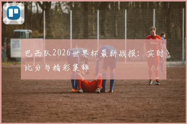 巴西队2026世界杯最新战报:实时比分与精彩集锦