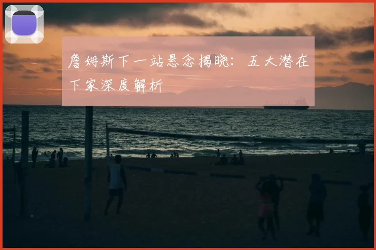 詹姆斯下一站悬念揭晓:五大潜在下家深度解析