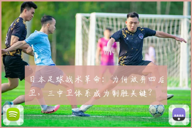 日本足球战术革命:为何放弃四后卫,三中卫体系成为制胜关键?