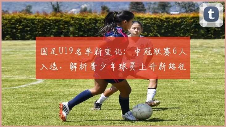 国足U19名单新变化:中冠联赛6人入选,解析青少年球员上升新路径