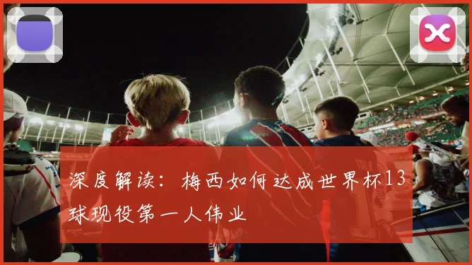 深度解读:梅西如何达成世界杯13球现役第一人伟业