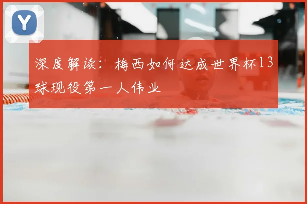 深度解读:梅西如何达成世界杯13球现役第一人伟业