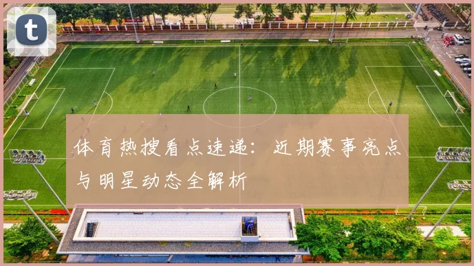 体育热搜看点速递:近期赛事亮点与明星动态全解析