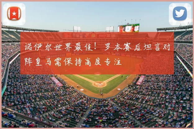 诺伊尔世界最佳！罗本赛后坦言对阵皇马需保持高度专注