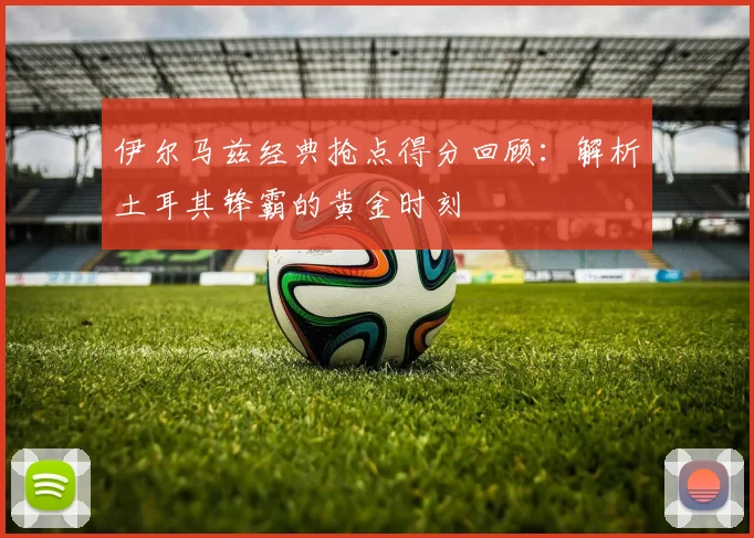 伊尔马兹经典抢点得分回顾：解析土耳其锋霸的黄金时刻