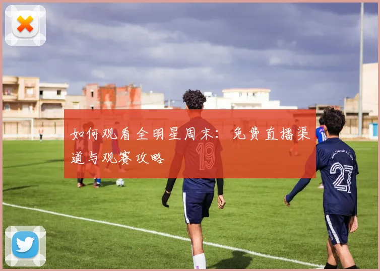 如何观看全明星周末：免费直播渠道与观赛攻略