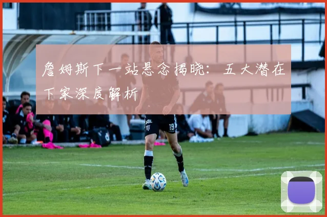 詹姆斯下一站悬念揭晓:五大潜在下家深度解析